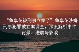 “魚享花被刑事立案了”魚享花涉嫌刑事犯罪被立案調(diào)查，深度解析事件背景、進(jìn)展與影響