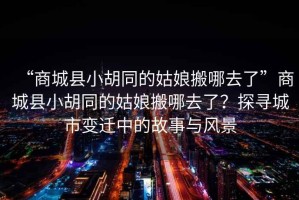“商城縣小胡同的姑娘搬哪去了”商城縣小胡同的姑娘搬哪去了？探尋城市變遷中的故事與風景