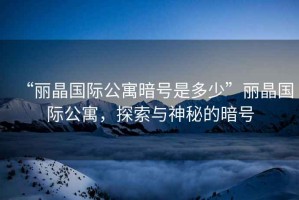 “麗晶國際公寓暗號(hào)是多少”麗晶國際公寓，探索與神秘的暗號(hào)