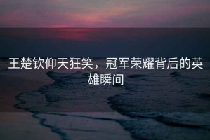 王楚欽仰天狂笑，冠軍榮耀背后的英雄瞬間