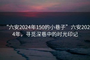 “六安2024年150的小巷子”六安2024年，尋覓深巷中的時(shí)光印記