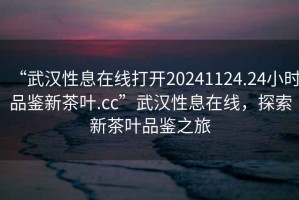 “武漢性息在線打開20241124.24小時品鑒新茶葉.cc”武漢性息在線，探索新茶葉品鑒之旅
