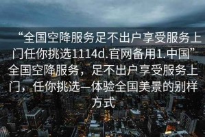 “全國空降服務(wù)足不出戶享受服務(wù)上門任你挑選1114d.官網(wǎng)備用1.中國”全國空降服務(wù)，足不出戶享受服務(wù)上門，任你挑選—體驗(yàn)全國美景的別樣方式