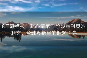 8連鞭絕技！趙心童第二階段零封奧沙利文，臺球界新星的崛起之路