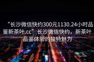 “長沙微信快約300元1130.24小時品鑒新茶葉.cc”長沙微信快約，新茶葉品鑒體驗的獨特魅力