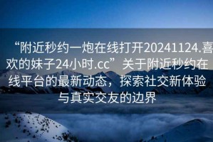 “附近秒約一炮在線打開20241124.喜歡的妹子24小時.cc”關于附近秒約在線平臺的最新動態(tài)，探索社交新體驗與真實交友的邊界