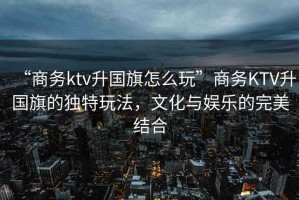 “商務(wù)ktv升國(guó)旗怎么玩”商務(wù)KTV升國(guó)旗的獨(dú)特玩法，文化與娛樂的完美結(jié)合