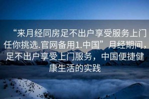 “來月經(jīng)同房足不出戶享受服務(wù)上門任你挑選.官網(wǎng)備用1.中國”月經(jīng)期間，足不出戶享受上門服務(wù)，中國便捷健康生活的實(shí)踐