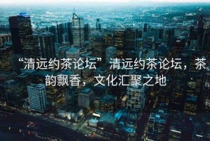 “清遠約茶論壇”清遠約茶論壇，茶韻飄香，文化匯聚之地