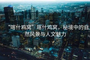 “喀什雞窩”喀什雞窩，秘境中的自然風(fēng)景與人文魅力
