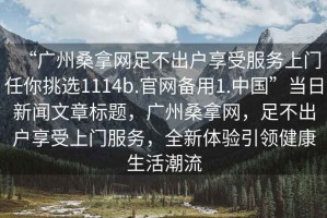 “廣州桑拿網(wǎng)足不出戶享受服務(wù)上門任你挑選1114b.官網(wǎng)備用1.中國(guó)”當(dāng)日新聞文章標(biāo)題，廣州桑拿網(wǎng)，足不出戶享受上門服務(wù)，全新體驗(yàn)引領(lǐng)健康生活潮流