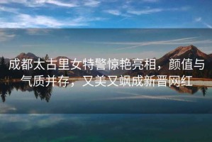 成都太古里女特警驚艷亮相，顏值與氣質(zhì)并存，又美又颯成新晉網(wǎng)紅