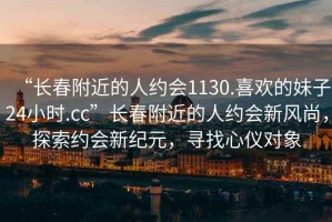 “長春附近的人約會(huì)1130.喜歡的妹子24小時(shí).cc”長春附近的人約會(huì)新風(fēng)尚，探索約會(huì)新紀(jì)元，尋找心儀對(duì)象
