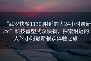 “武漢快餐1130.附近的人24小時(shí)最新.cc”科技重塑武漢快餐，探索附近的人24小時(shí)最新餐飲體驗(yàn)之旅