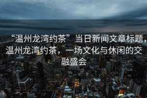 “溫州龍灣約茶”當日新聞文章標題，溫州龍灣約茶，一場文化與休閑的交融盛會