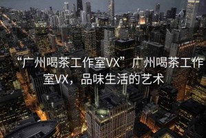 “廣州喝茶工作室VX”廣州喝茶工作室VX，品味生活的藝術(shù)
