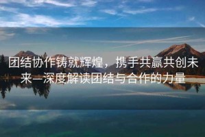 團結(jié)協(xié)作鑄就輝煌，攜手共贏共創(chuàng)未來—深度解讀團結(jié)與合作的力量