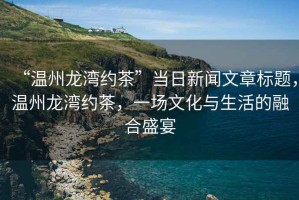 “溫州龍灣約茶”當(dāng)日新聞文章標(biāo)題，溫州龍灣約茶，一場(chǎng)文化與生活的融合盛宴