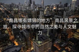 “南昌哪有嫖猖的地方”南昌風(fēng)景之旅，探尋城市中的自然之美與人文魅力