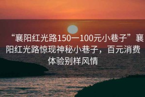“襄陽紅光路150一100元小巷子”襄陽紅光路驚現(xiàn)神秘小巷子，百元消費(fèi)體驗(yàn)別樣風(fēng)情