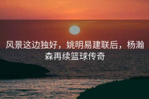 風(fēng)景這邊獨(dú)好，姚明易建聯(lián)后，楊瀚森再續(xù)籃球傳奇