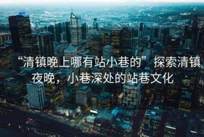 “清鎮(zhèn)晚上哪有站小巷的”探索清鎮(zhèn)夜晚，小巷深處的站巷文化