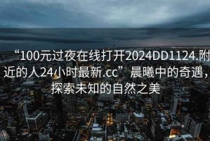 “100元過夜在線打開2024DD1124.附近的人24小時最新.cc”晨曦中的奇遇，探索未知的自然之美