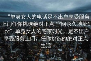 “單身女人的電話足不出戶享受服務(wù)上門任你挑選絕對(duì)正點(diǎn).官網(wǎng)永久地址1.cc”單身女人的宅家時(shí)光，足不出戶享受服務(wù)上門，任你挑選的絕對(duì)正點(diǎn)生活