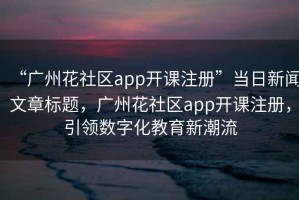 “廣州花社區(qū)app開課注冊”當日新聞文章標題，廣州花社區(qū)app開課注冊，引領數(shù)字化教育新潮流