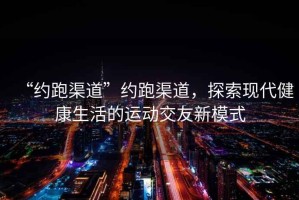 “約跑渠道”約跑渠道，探索現(xiàn)代健康生活的運(yùn)動(dòng)交友新模式