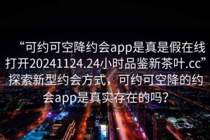 “可約可空降約會app是真是假在線打開20241124.24小時品鑒新茶葉.cc”探索新型約會方式，可約可空降的約會app是真實(shí)存在的嗎？
