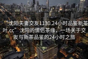 “沈陽夫妻交友1130.24小時品鑒新茶葉.cc”沈陽的情侶茶緣，一場關(guān)于交友與新茶品鑒的24小時之旅