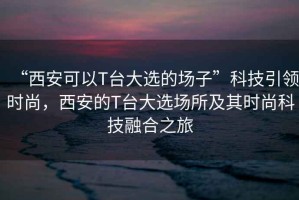 “西安可以T臺(tái)大選的場子”科技引領(lǐng)時(shí)尚，西安的T臺(tái)大選場所及其時(shí)尚科技融合之旅