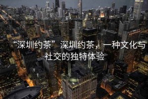 “深圳約茶”深圳約茶，一種文化與社交的獨(dú)特體驗(yàn)