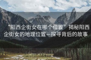 “陽西企街女在哪個(gè)位置”揭秘陽西企街女的地理位置—探尋背后的故事