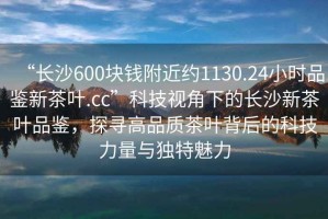 “長(zhǎng)沙600塊錢附近約1130.24小時(shí)品鑒新茶葉.cc”科技視角下的長(zhǎng)沙新茶葉品鑒，探尋高品質(zhì)茶葉背后的科技力量與獨(dú)特魅力
