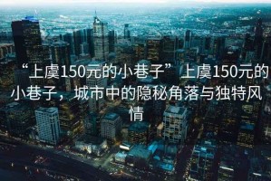 “上虞150元的小巷子”上虞150元的小巷子，城市中的隱秘角落與獨(dú)特風(fēng)情