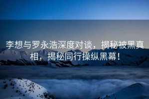 李想與羅永浩深度對(duì)談，揭秘被黑真相，揭秘同行操縱黑幕！