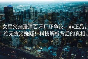 女星父親澄清百萬耳環(huán)爭議，非正品，絕無貪污嫌疑！科技解析背后的真相