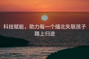 科技賦能，助力每一個緬北失聯(lián)孩子踏上歸途