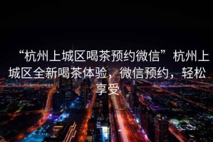 “杭州上城區(qū)喝茶預(yù)約微信”杭州上城區(qū)全新喝茶體驗(yàn)，微信預(yù)約，輕松享受