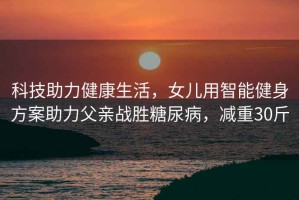 科技助力健康生活，女兒用智能健身方案助力父親戰(zhàn)勝糖尿病，減重30斤