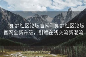 “如夢(mèng)社區(qū)論壇官網(wǎng)”如夢(mèng)社區(qū)論壇官網(wǎng)全新升級(jí)，引領(lǐng)在線交流新潮流
