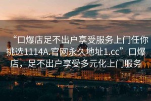 “口爆店足不出戶享受服務上門任你挑選1114A.官網(wǎng)永久地址1.cc”口爆店，足不出戶享受多元化上門服務