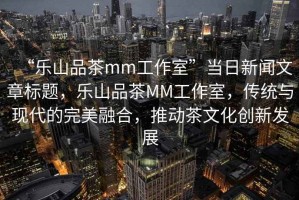 “樂山品茶mm工作室”當(dāng)日新聞文章標(biāo)題，樂山品茶MM工作室，傳統(tǒng)與現(xiàn)代的完美融合，推動(dòng)茶文化創(chuàng)新發(fā)展