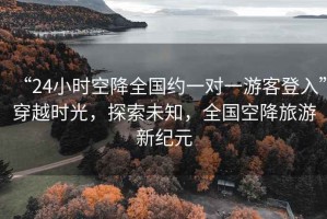 “24小時(shí)空降全國約一對(duì)一游客登入”穿越時(shí)光，探索未知，全國空降旅游新紀(jì)元