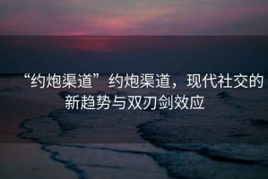 “約炮渠道”約炮渠道，現(xiàn)代社交的新趨勢與雙刃劍效應(yīng)