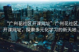 “廣州花社區(qū)開課網(wǎng)址”廣州花社區(qū)開課網(wǎng)址，探索多元化學(xué)習(xí)的新天地