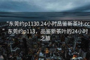 “東莞約p1130.24小時(shí)品鑒新茶葉.cc”東莞約p113，品鑒新茶葉的24小時(shí)之旅