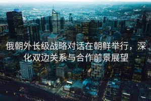 俄朝外長(zhǎng)級(jí)戰(zhàn)略對(duì)話在朝鮮舉行，深化雙邊關(guān)系與合作前景展望